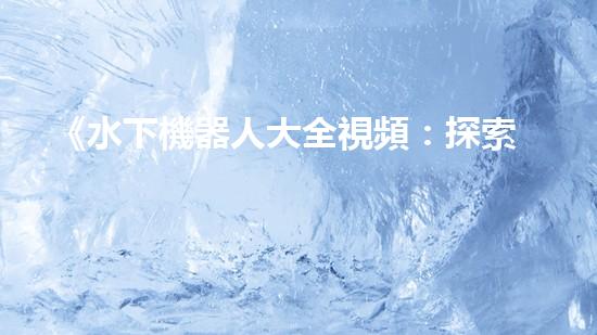 《水下機器人大全視頻：探索海底奇妙世界，揭秘神秘生物！》
